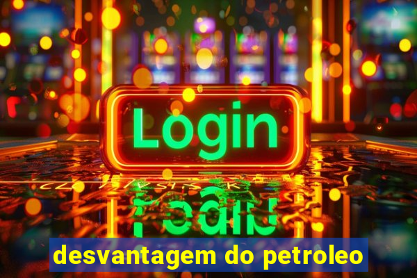 desvantagem do petroleo